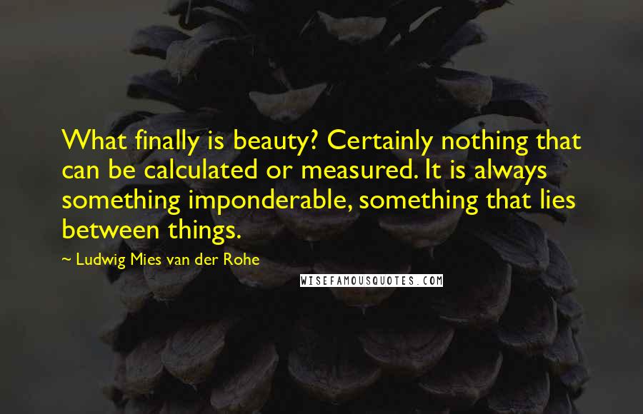 Ludwig Mies Van Der Rohe Quotes: What finally is beauty? Certainly nothing that can be calculated or measured. It is always something imponderable, something that lies between things.