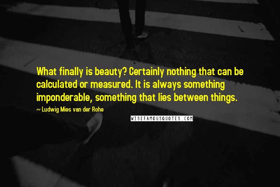 Ludwig Mies Van Der Rohe Quotes: What finally is beauty? Certainly nothing that can be calculated or measured. It is always something imponderable, something that lies between things.