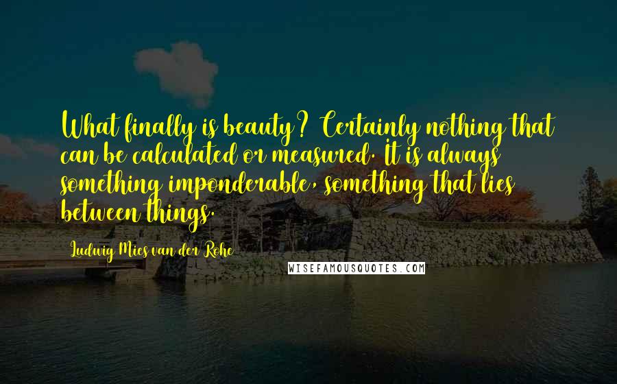 Ludwig Mies Van Der Rohe Quotes: What finally is beauty? Certainly nothing that can be calculated or measured. It is always something imponderable, something that lies between things.