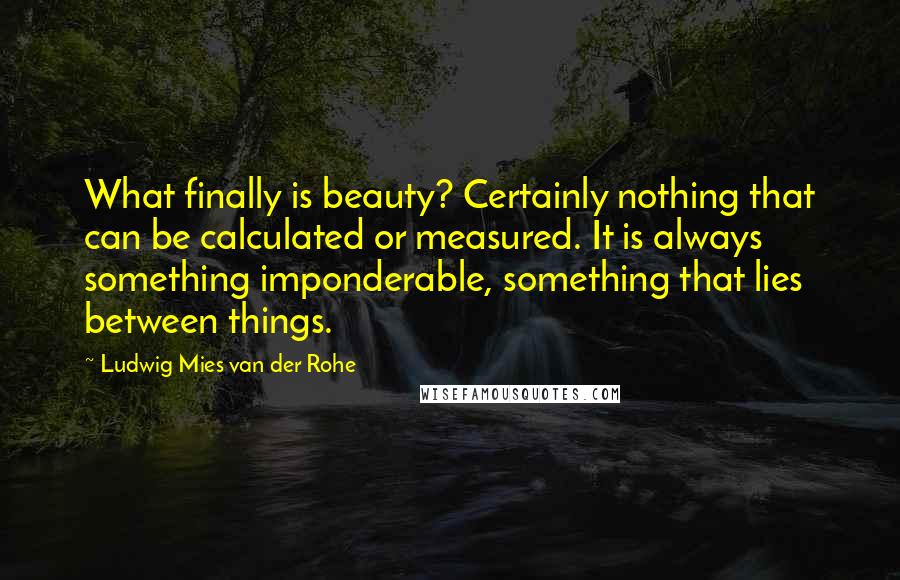 Ludwig Mies Van Der Rohe Quotes: What finally is beauty? Certainly nothing that can be calculated or measured. It is always something imponderable, something that lies between things.