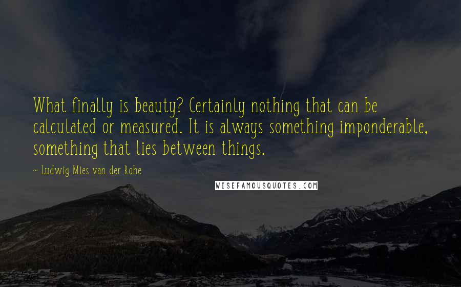 Ludwig Mies Van Der Rohe Quotes: What finally is beauty? Certainly nothing that can be calculated or measured. It is always something imponderable, something that lies between things.