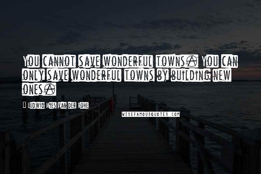 Ludwig Mies Van Der Rohe Quotes: You cannot save wonderful towns. You can only save wonderful towns by building new ones.