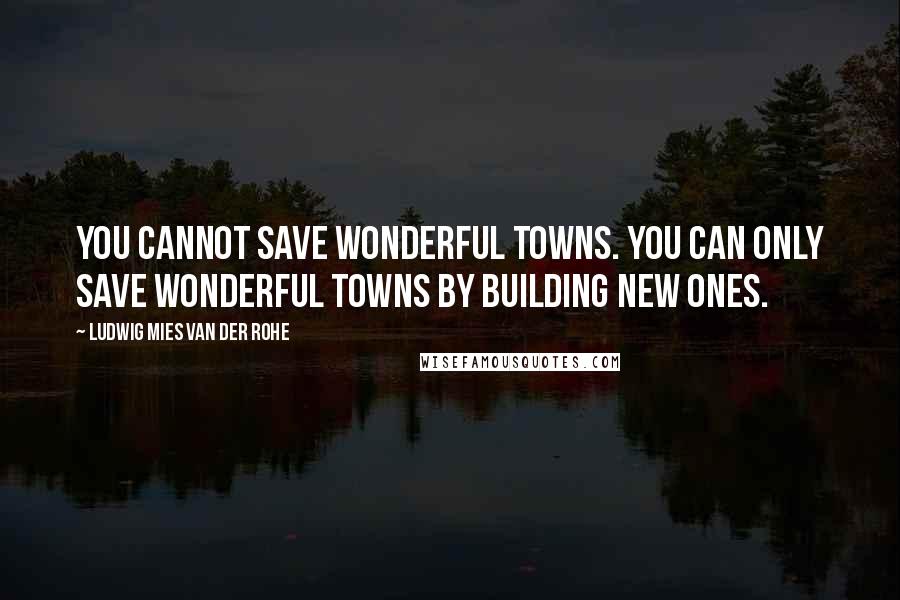 Ludwig Mies Van Der Rohe Quotes: You cannot save wonderful towns. You can only save wonderful towns by building new ones.
