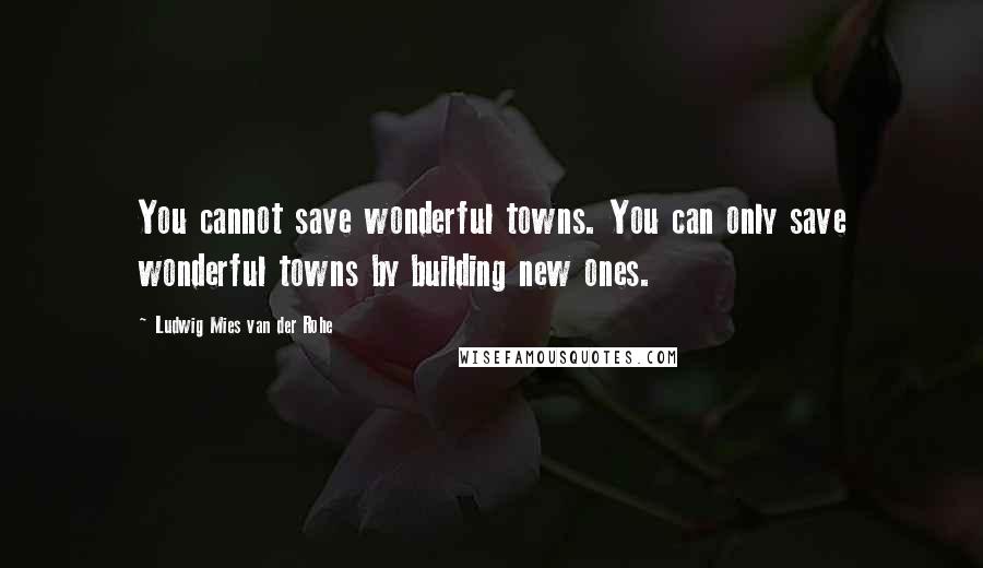 Ludwig Mies Van Der Rohe Quotes: You cannot save wonderful towns. You can only save wonderful towns by building new ones.