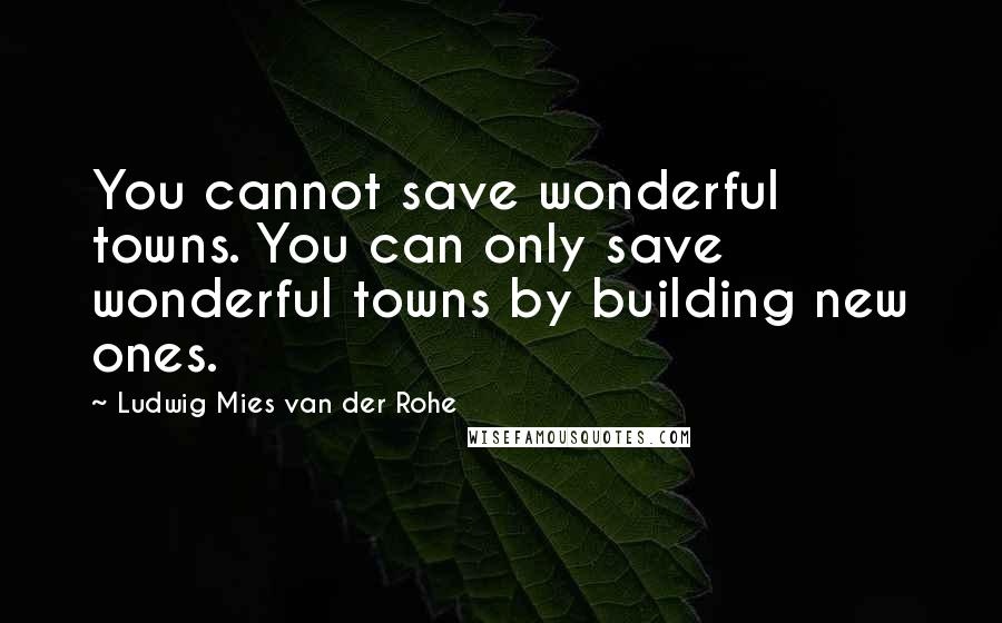 Ludwig Mies Van Der Rohe Quotes: You cannot save wonderful towns. You can only save wonderful towns by building new ones.