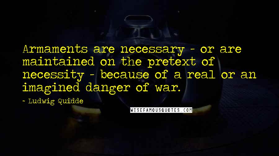 Ludwig Quidde Quotes: Armaments are necessary - or are maintained on the pretext of necessity - because of a real or an imagined danger of war.