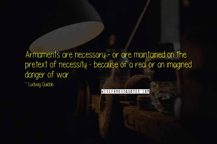 Ludwig Quidde Quotes: Armaments are necessary - or are maintained on the pretext of necessity - because of a real or an imagined danger of war.