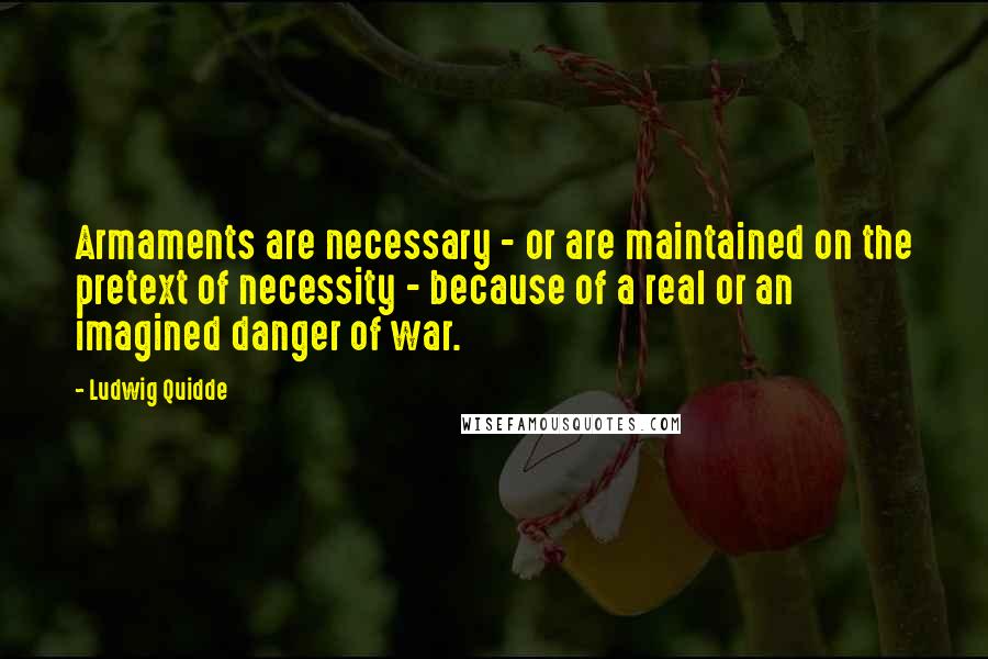 Ludwig Quidde Quotes: Armaments are necessary - or are maintained on the pretext of necessity - because of a real or an imagined danger of war.