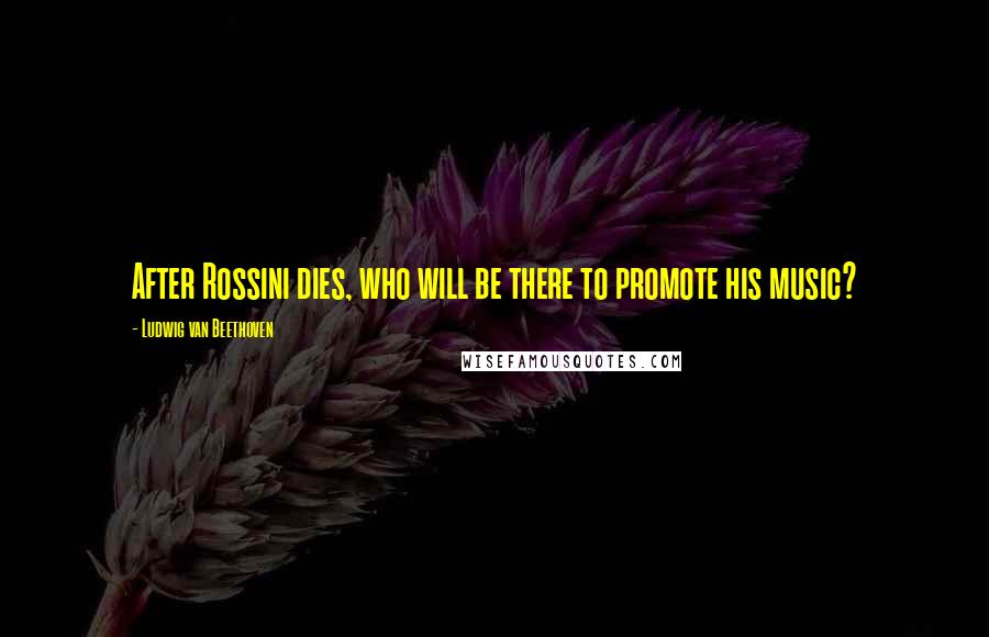 Ludwig Van Beethoven Quotes: After Rossini dies, who will be there to promote his music?