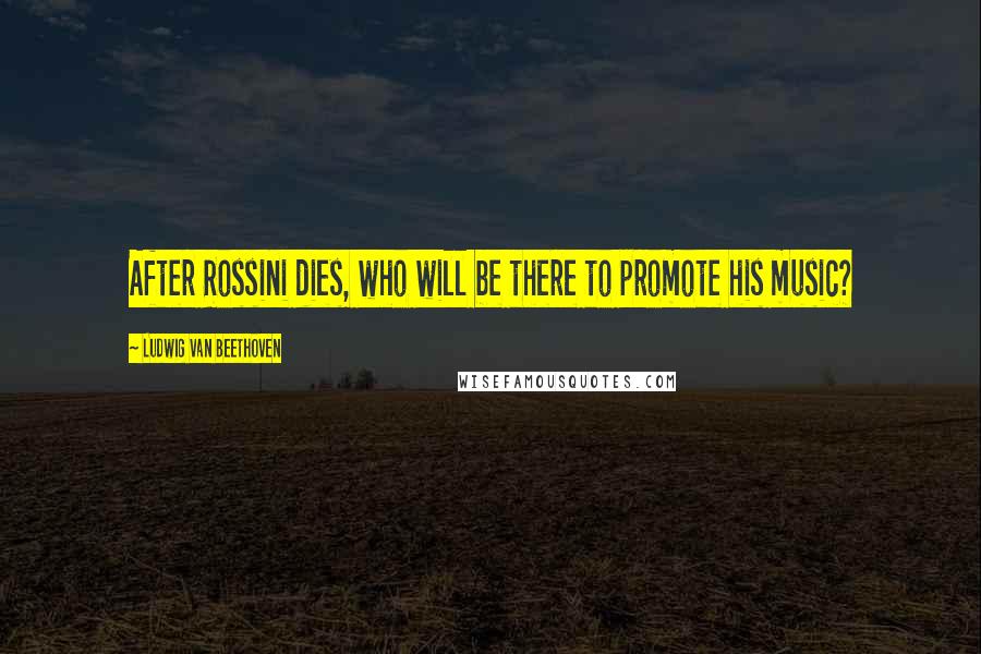 Ludwig Van Beethoven Quotes: After Rossini dies, who will be there to promote his music?