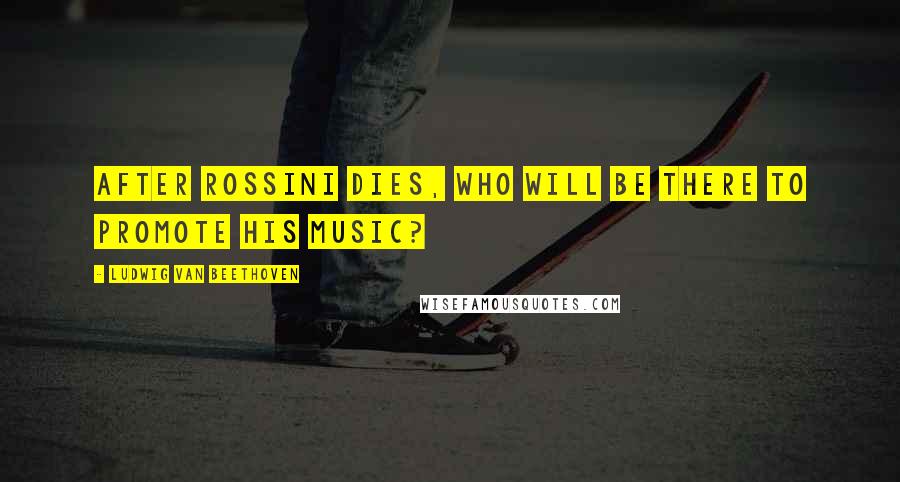 Ludwig Van Beethoven Quotes: After Rossini dies, who will be there to promote his music?