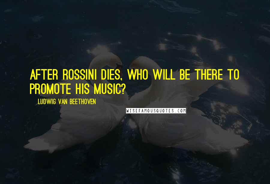 Ludwig Van Beethoven Quotes: After Rossini dies, who will be there to promote his music?