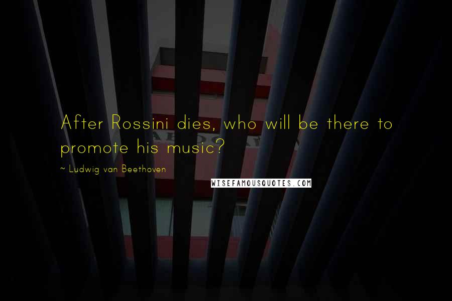 Ludwig Van Beethoven Quotes: After Rossini dies, who will be there to promote his music?