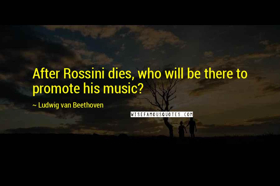 Ludwig Van Beethoven Quotes: After Rossini dies, who will be there to promote his music?