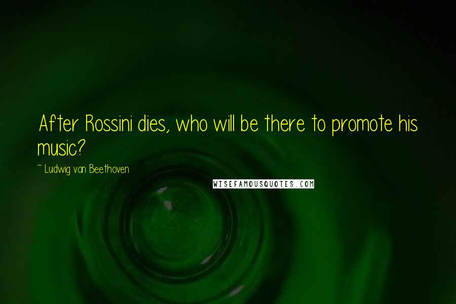 Ludwig Van Beethoven Quotes: After Rossini dies, who will be there to promote his music?