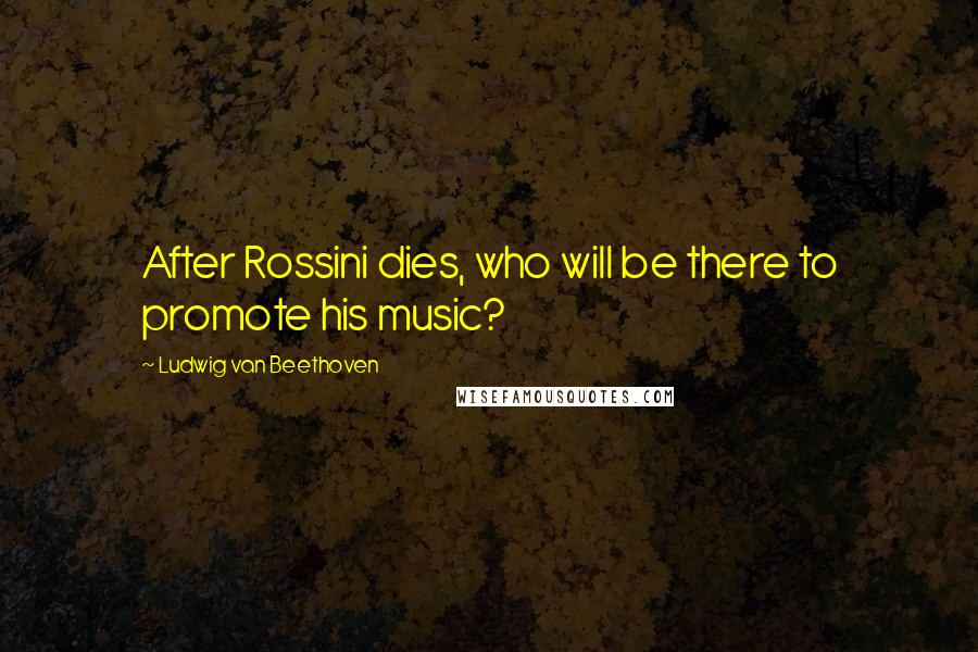 Ludwig Van Beethoven Quotes: After Rossini dies, who will be there to promote his music?