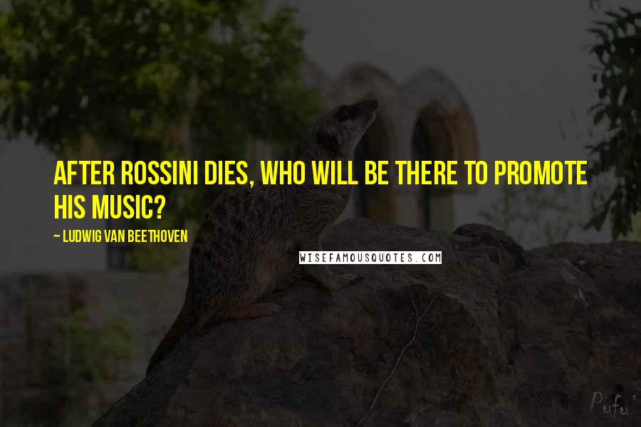 Ludwig Van Beethoven Quotes: After Rossini dies, who will be there to promote his music?