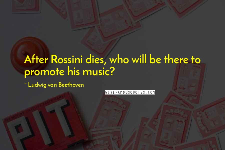 Ludwig Van Beethoven Quotes: After Rossini dies, who will be there to promote his music?