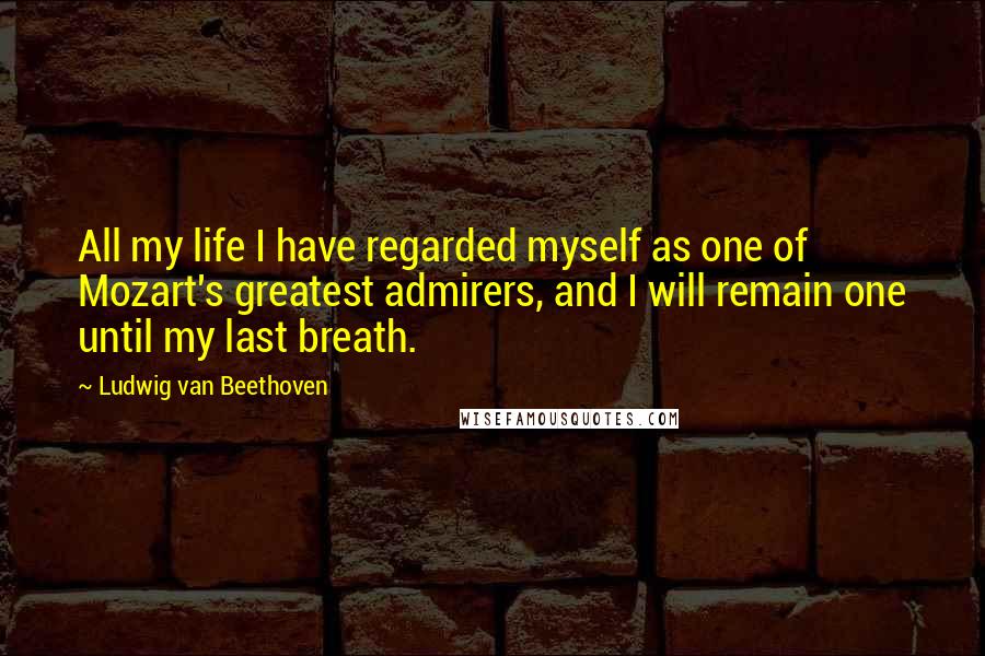 Ludwig Van Beethoven Quotes: All my life I have regarded myself as one of Mozart's greatest admirers, and I will remain one until my last breath.