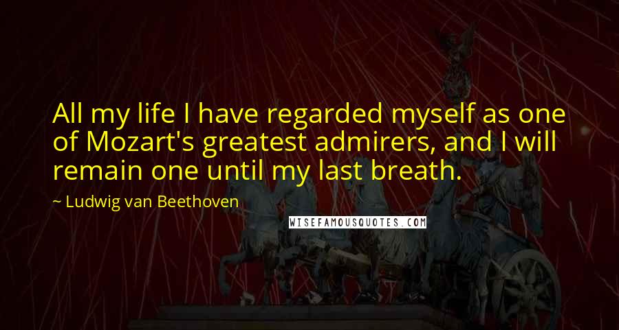 Ludwig Van Beethoven Quotes: All my life I have regarded myself as one of Mozart's greatest admirers, and I will remain one until my last breath.