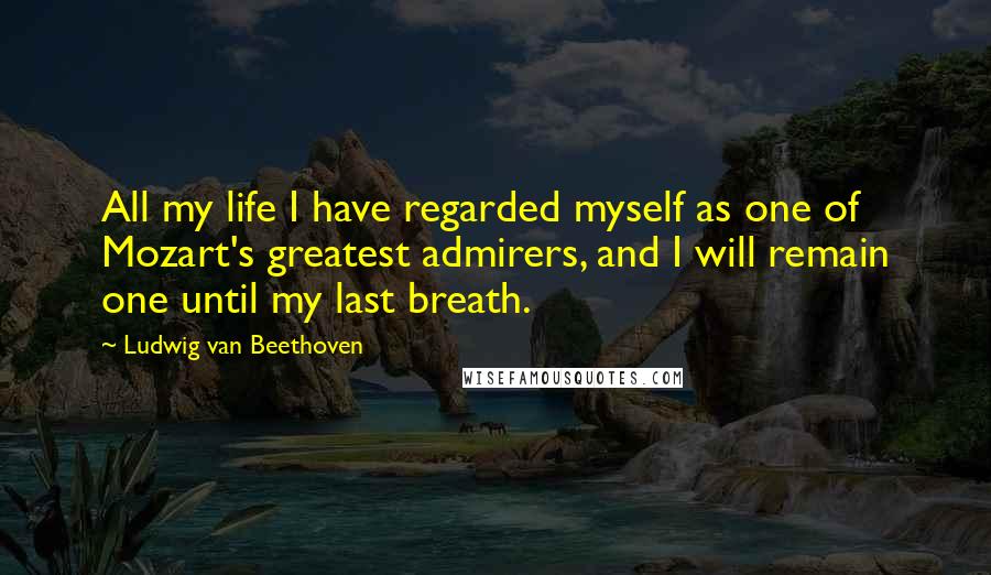 Ludwig Van Beethoven Quotes: All my life I have regarded myself as one of Mozart's greatest admirers, and I will remain one until my last breath.