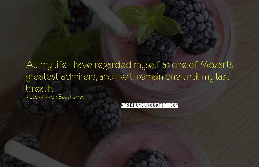 Ludwig Van Beethoven Quotes: All my life I have regarded myself as one of Mozart's greatest admirers, and I will remain one until my last breath.