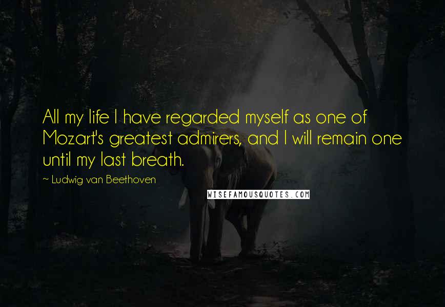 Ludwig Van Beethoven Quotes: All my life I have regarded myself as one of Mozart's greatest admirers, and I will remain one until my last breath.