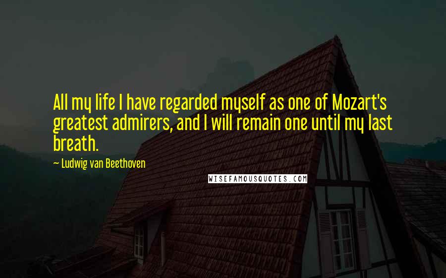 Ludwig Van Beethoven Quotes: All my life I have regarded myself as one of Mozart's greatest admirers, and I will remain one until my last breath.