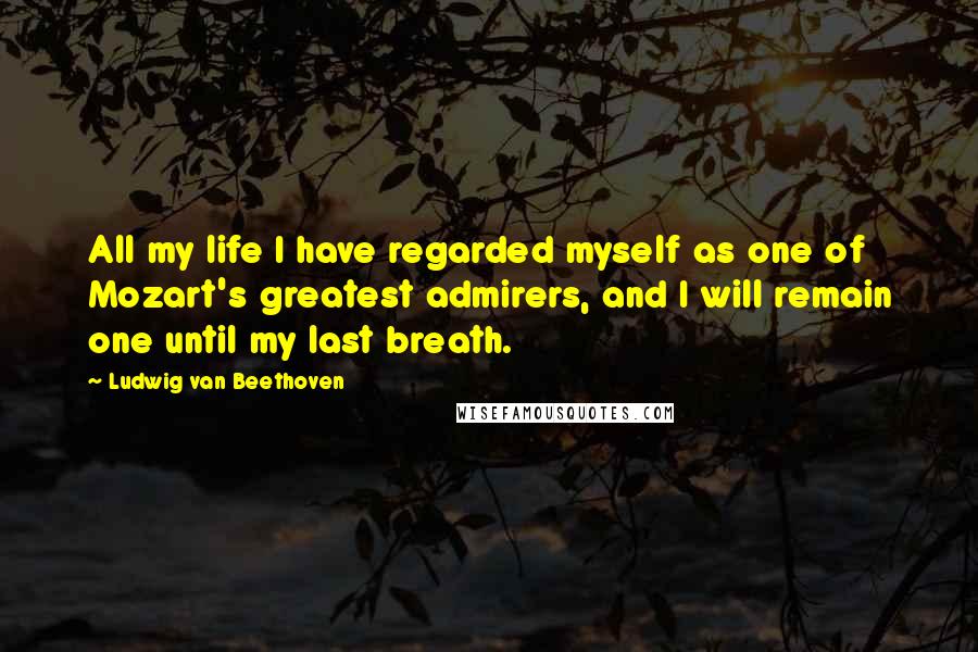 Ludwig Van Beethoven Quotes: All my life I have regarded myself as one of Mozart's greatest admirers, and I will remain one until my last breath.