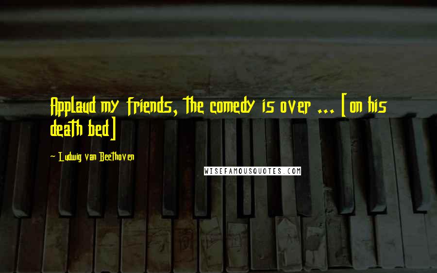 Ludwig Van Beethoven Quotes: Applaud my friends, the comedy is over ... [on his death bed]