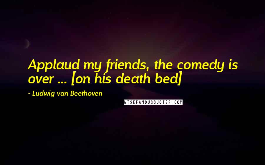Ludwig Van Beethoven Quotes: Applaud my friends, the comedy is over ... [on his death bed]