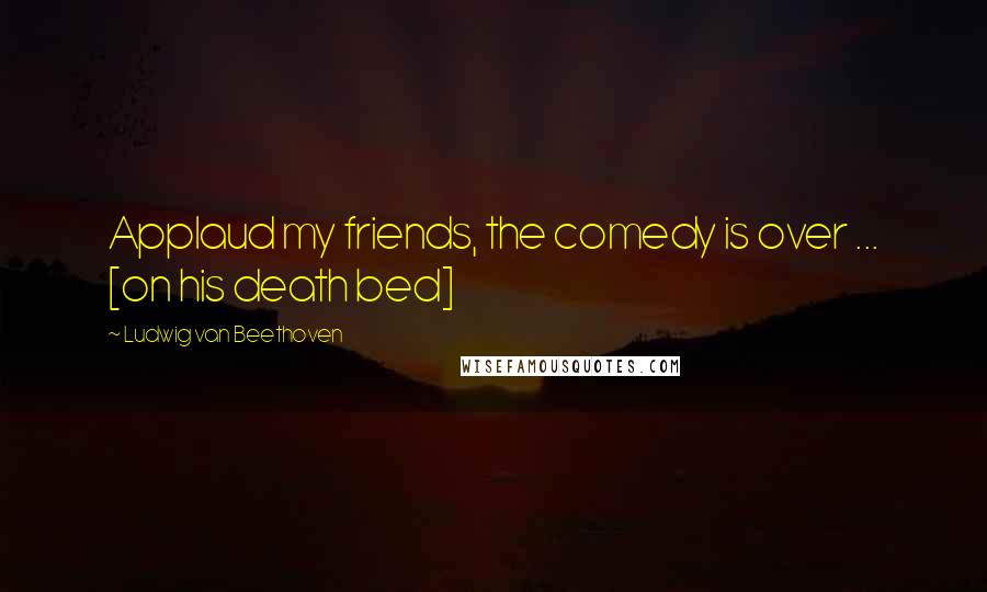 Ludwig Van Beethoven Quotes: Applaud my friends, the comedy is over ... [on his death bed]