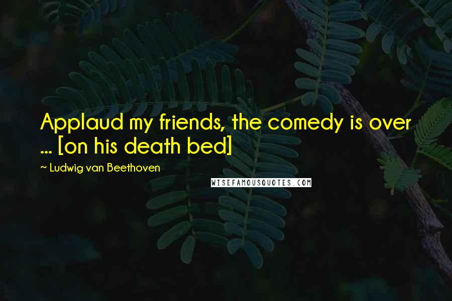 Ludwig Van Beethoven Quotes: Applaud my friends, the comedy is over ... [on his death bed]