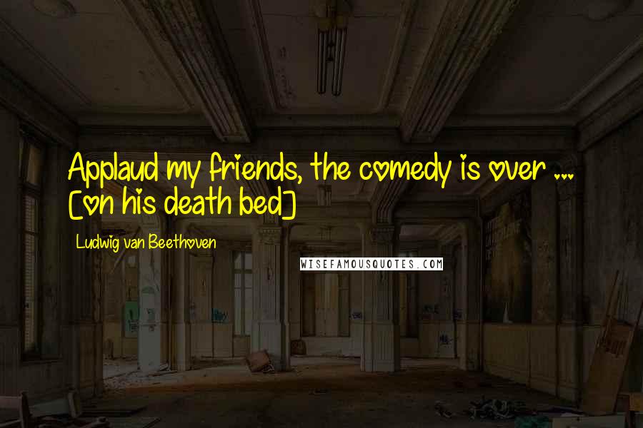 Ludwig Van Beethoven Quotes: Applaud my friends, the comedy is over ... [on his death bed]
