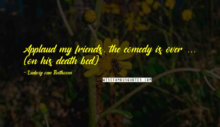 Ludwig Van Beethoven Quotes: Applaud my friends, the comedy is over ... [on his death bed]