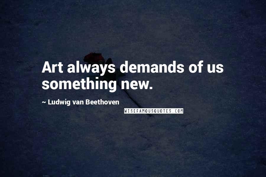 Ludwig Van Beethoven Quotes: Art always demands of us something new.