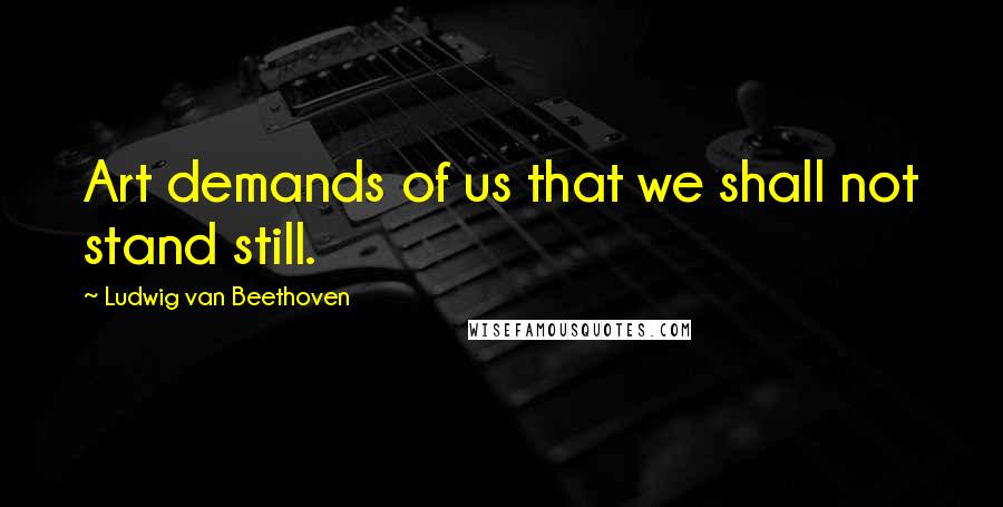 Ludwig Van Beethoven Quotes: Art demands of us that we shall not stand still.