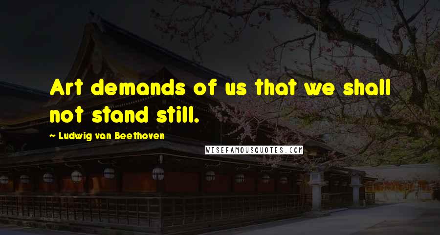 Ludwig Van Beethoven Quotes: Art demands of us that we shall not stand still.