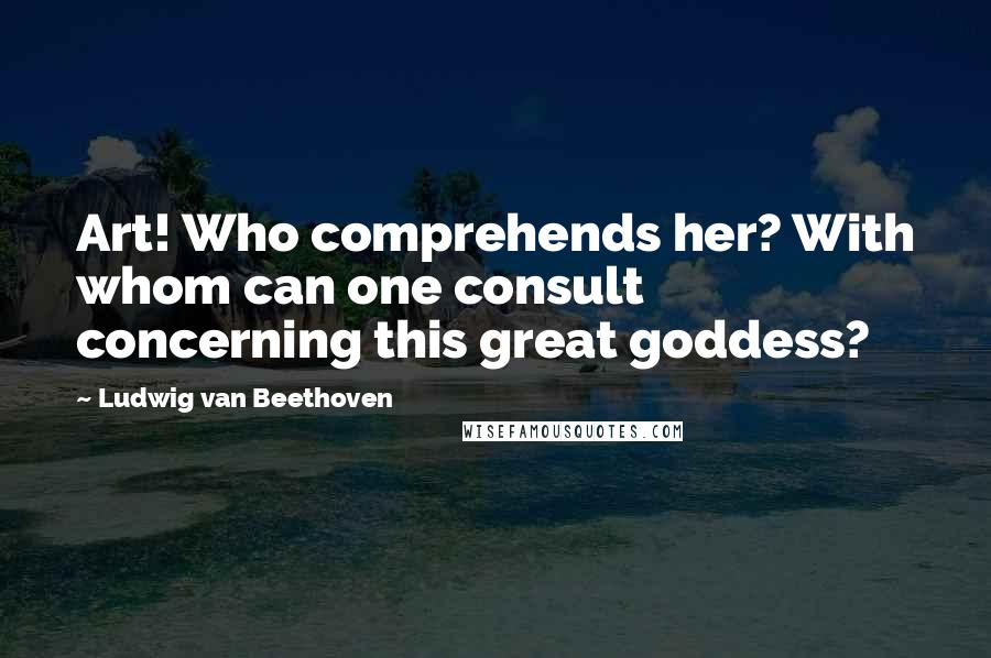 Ludwig Van Beethoven Quotes: Art! Who comprehends her? With whom can one consult concerning this great goddess?