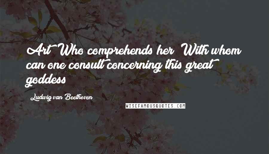 Ludwig Van Beethoven Quotes: Art! Who comprehends her? With whom can one consult concerning this great goddess?