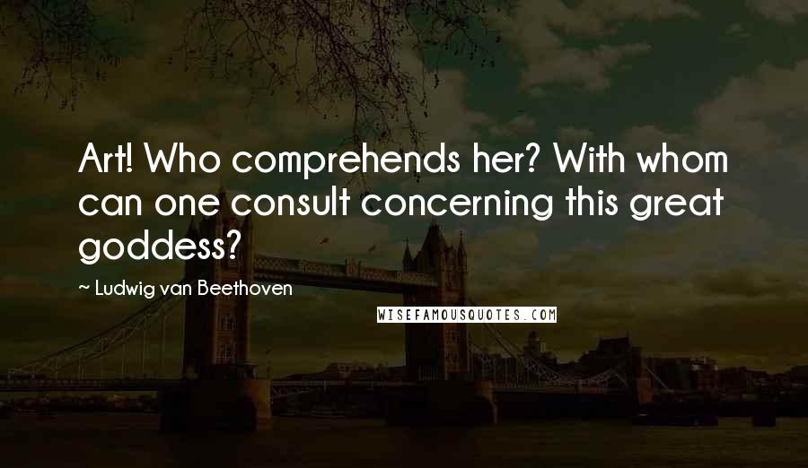 Ludwig Van Beethoven Quotes: Art! Who comprehends her? With whom can one consult concerning this great goddess?