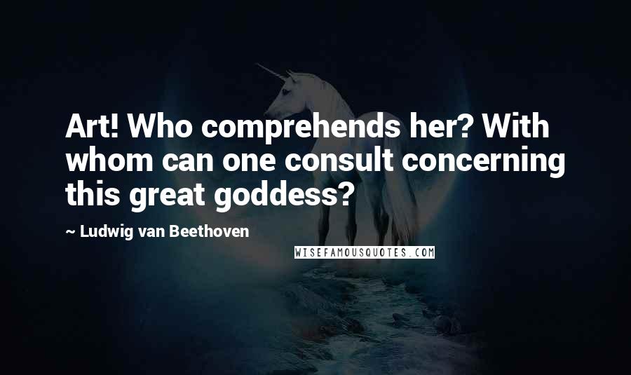 Ludwig Van Beethoven Quotes: Art! Who comprehends her? With whom can one consult concerning this great goddess?