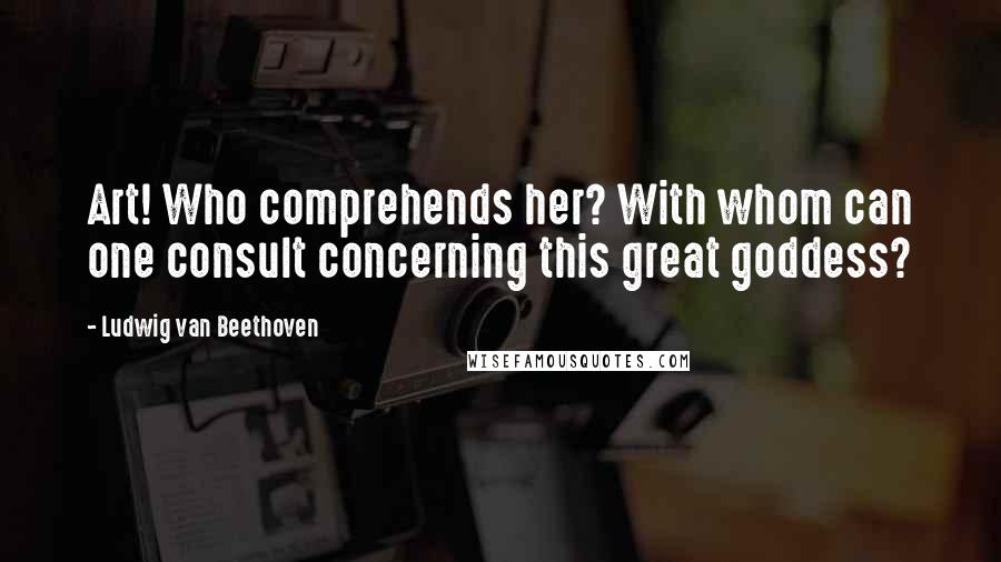 Ludwig Van Beethoven Quotes: Art! Who comprehends her? With whom can one consult concerning this great goddess?