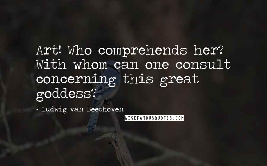 Ludwig Van Beethoven Quotes: Art! Who comprehends her? With whom can one consult concerning this great goddess?