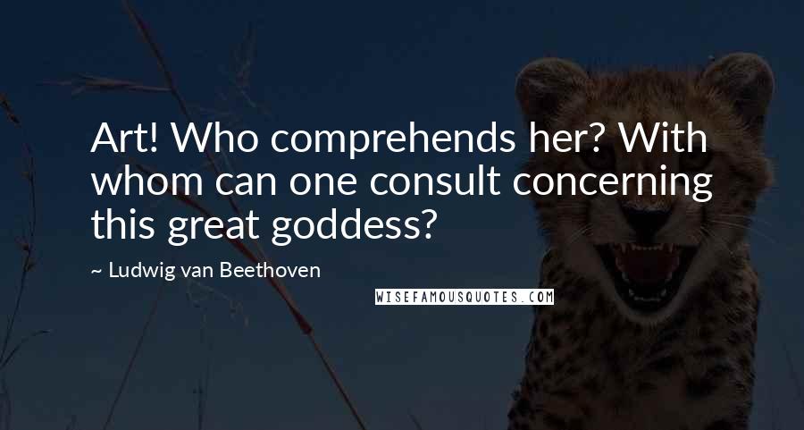 Ludwig Van Beethoven Quotes: Art! Who comprehends her? With whom can one consult concerning this great goddess?