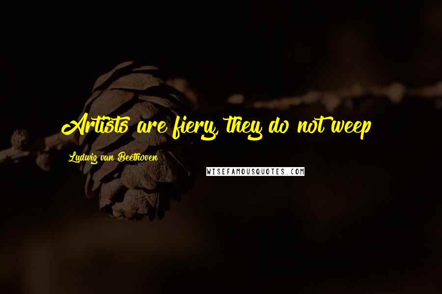 Ludwig Van Beethoven Quotes: Artists are fiery, they do not weep!