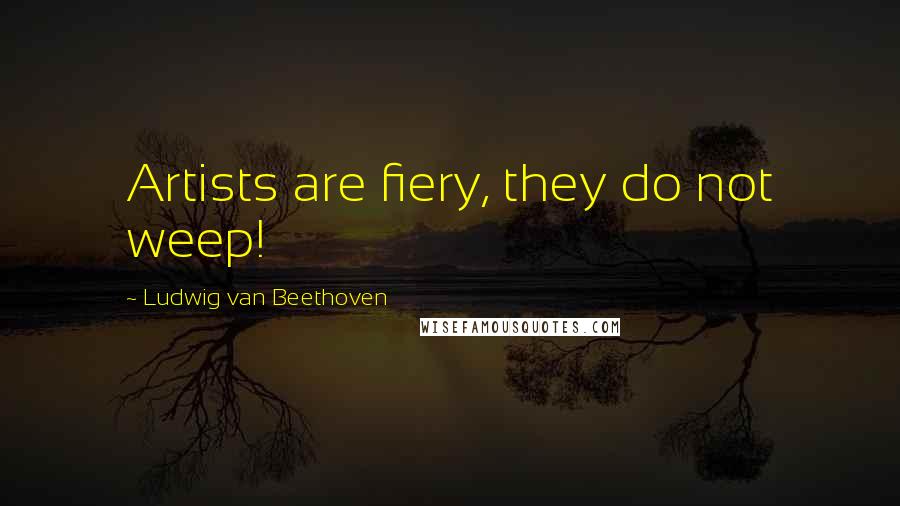 Ludwig Van Beethoven Quotes: Artists are fiery, they do not weep!