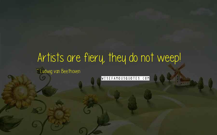 Ludwig Van Beethoven Quotes: Artists are fiery, they do not weep!