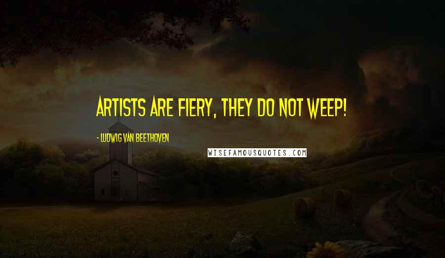 Ludwig Van Beethoven Quotes: Artists are fiery, they do not weep!