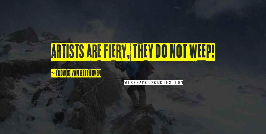 Ludwig Van Beethoven Quotes: Artists are fiery, they do not weep!